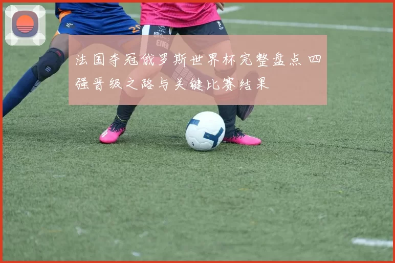 法国夺冠俄罗斯世界杯完整盘点 四强晋级之路与关键比赛结果
