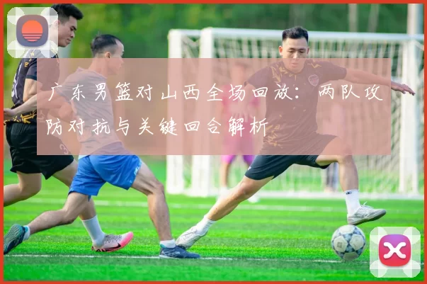 广东男篮对山西全场回放：两队攻防对抗与关键回合解析