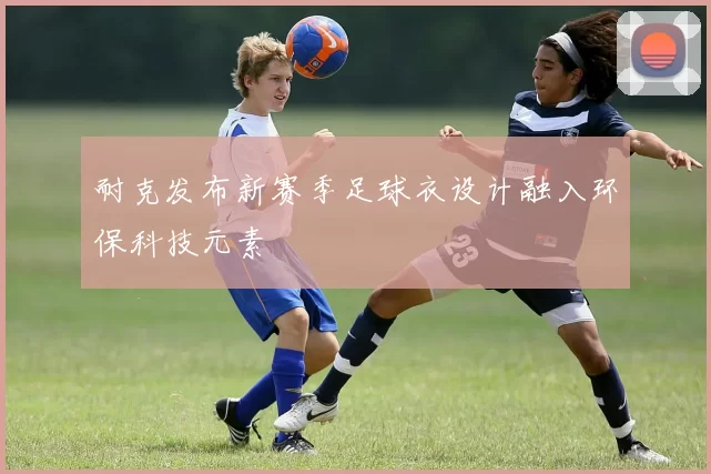 耐克发布新赛季足球衣设计融入环保科技元素