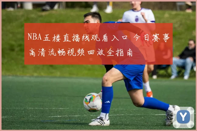 NBA五楼直播线观看入口 今日赛事高清流畅视频回放全指南