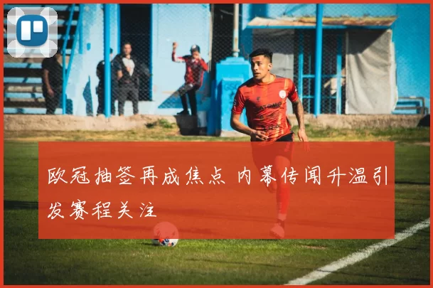 欧冠抽签再成焦点 内幕传闻升温引发赛程关注