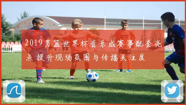 2019男篮世界杯音乐成赛事配套亮点 提升现场氛围与传播关注度