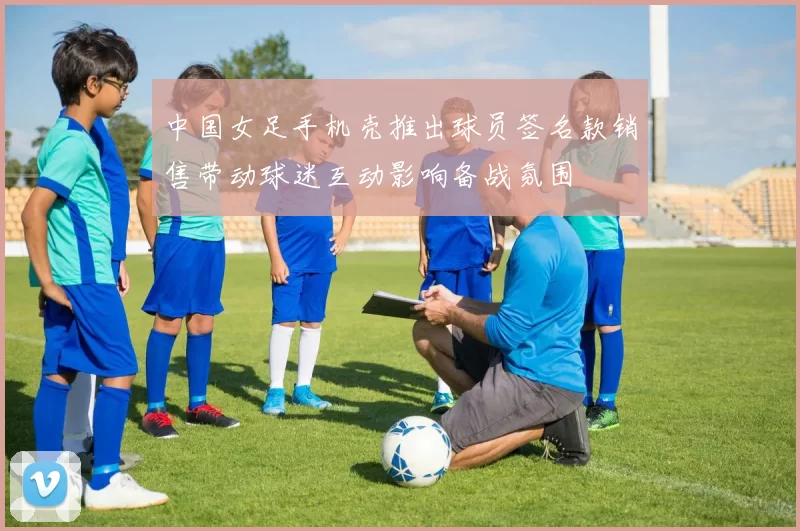 中国女足手机壳推出球员签名款销售带动球迷互动影响备战氛围