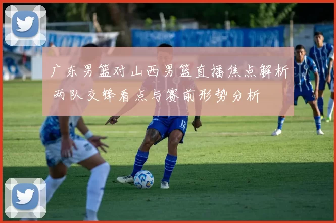 广东男篮对山西男篮直播焦点解析 两队交锋看点与赛前形势分析